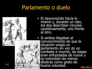 Parlamento o duelo El desconocido hacía lo mismo y, durante un rato, los dos describían círculos cautelosamente, uno frente al otro.  Si ambos llegaban al convencimiento de que la situación exigía un parlamento en vez de un combate a muerte, las dagas eran enfundadas de nuevo y se extendían las manos diestras como gesto de buena voluntad.  