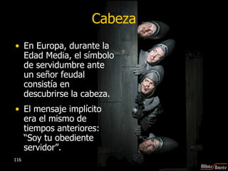 Cabeza En Europa, durante la Edad Media, el símbolo de servidumbre ante un señor feudal consistía en descubrirse la cabeza.  El mensaje implícito era el mismo de tiempos anteriores: “Soy tu obediente servidor”.  