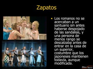 Zapatos Los romanos no se acercaban a un santuario sin antes haberse despojado de las sandalias, y una persona de menos rango se descalzaba antes de entrar en la casa de un superior, costumbre que los japoneses mantienen todavía, aunque modificada.  
