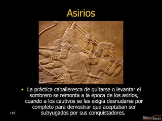 Asirios La práctica caballeresca de quitarse o levantar el sombrero se remonta a la época de los asirios, cuando a los cautivos se les exigía desnudarse por completo para demostrar que aceptaban ser subyugados por sus conquistadores.  