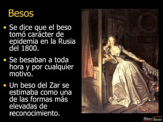 Besos Se dice que el beso tomó carácter de epidemia en la Rusia del 1800.  Se besaban a toda hora y por cualquier motivo.  Un beso del Zar se estimaba como una de las formas más elevadas de reconocimiento.  