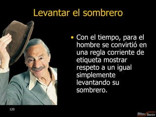 Levantar el sombrero Con el tiempo, para el hombre se convirtió en una regla corriente de etiqueta mostrar respeto a un igual simplemente levantando su sombrero.  