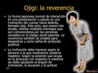 Ojigi: la reverencia La forma japonesa normal de interacción en una presentación o saludo es una inclinación del cuerpo hacia delante, llamada ojigi. Este acto, que parece tan simple, manda múltiples mensajes que son comprendidos por las personas versadas en el código social japonés. La reverencia también se emplea para despedirse y como señal de profunda gratitud. La inclinación debe hacerse según la persona a la que mostramos nuestros respetos. Según la posición que ocupa en la jerarquía con respecto a nosotros así debe ajustarse el ángulo de inclinación, la duración y la actitud.  
