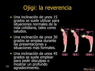 Ojigi: la reverencia Una inclinación de unos 15 grados se suele utilizar para situaciones normales de la vida cotidiana, tales como saludos.  Una inclinación de unos 30 grados se emplea durante las presentaciones y situaciones más formales.  Una inclinación de unos 45 grados se suele emplear para pedir disculpas o mostrar un profundo agradecimiento.  
