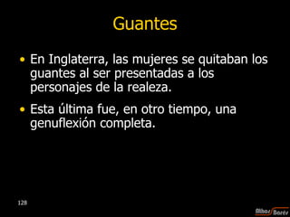 Guantes En Inglaterra, las mujeres se quitaban los guantes al ser presentadas a los personajes de la realeza.  Esta última fue, en otro tiempo, una genuflexión completa.  