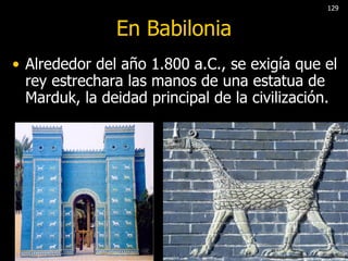 En Babilonia Alrededor del año 1.800 a.C., se exigía que el rey estrechara las manos de una estatua de Marduk, la deidad principal de la civilización.  129 