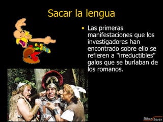 Sacar la lengua Las primeras manifestaciones que los investigadores han encontrado sobre ello se refieren a "irreductibles" galos que se burlaban de los romanos. 