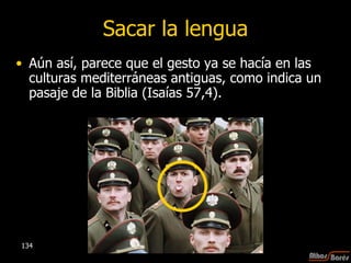 Sacar la lengua Aún así, parece que el gesto ya se hacía en las culturas mediterráneas antiguas, como indica un pasaje de la Biblia (Isaías 57,4). 