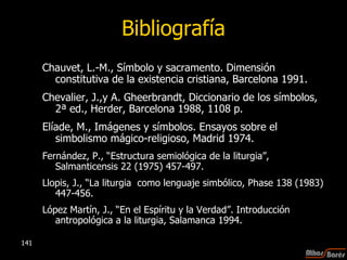 Bibliografía Chauvet, L.-M., Símbolo y sacramento. Dimensión constitutiva de la existencia cristiana, Barcelona 1991. Chevalier, J.,y A. Gheerbrandt, Diccionario de los símbolos, 2ª ed., Herder, Barcelona 1988, 1108 p. Elíade, M., Imágenes y símbolos. Ensayos sobre el simbolismo mágico-religioso, Madrid 1974. Fernández, P., “Estructura semiológica de la liturgia”, Salmanticensis 22 (1975) 457-497. Llopis, J., “La liturgia  como lenguaje simbólico, Phase 138 (1983) 447-456. López Martín, J., “En el Espíritu y la Verdad”. Introducción antropológica a la liturgia, Salamanca 1994. 