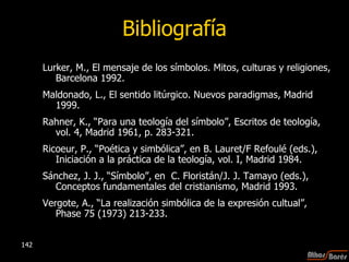 Bibliografía Lurker, M., El mensaje de los símbolos. Mitos, culturas y religiones, Barcelona 1992. Maldonado, L., El sentido litúrgico. Nuevos paradigmas, Madrid 1999. Rahner, K., “Para una teología del símbolo”, Escritos de teología, vol. 4, Madrid 1961, p. 283-321. Ricoeur, P., “Poética y simbólica”, en B. Lauret/F Refoulé (eds.), Iniciación a la práctica de la teología, vol. I, Madrid 1984. Sánchez, J. J., “Símbolo”, en  C. Floristán/J. J. Tamayo (eds.), Conceptos fundamentales del cristianismo, Madrid 1993. Vergote, A., “La realización simbólica de la expresión cultual”, Phase 75 (1973) 213-233. 