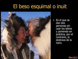 El beso esquimal o inuit Es el que se dan dos personas sin usar los labios y poniendo en práctica, por el contrario, la destreza de la nariz.  17 