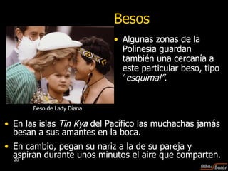 Besos Algunas zonas de la Polinesia guardan también una cercanía a este particular beso, tipo “ esquimal” . En las islas  Tin Kya  del Pacífico las muchachas jamás besan a sus amantes en la boca.  En cambio, pegan su nariz a la de su pareja y aspiran durante unos minutos el aire que comparten. Beso de Lady Diana 