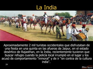 La India Aproximadamente 2 mil turistas occidentales que disfrutaban de una fiesta en una quinta en las afueras de Jaipur, en el estado desértico de Rajasthan, en la India, recientemente tuvieron que buscar refugio cuando la policía local irrumpió en el lugar y los acusó de comportamiento "inmoral" y de ir "en contra de la cultura india".  