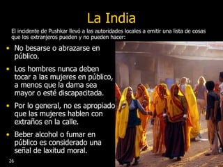 La India No besarse o abrazarse en público. Los hombres nunca deben tocar a las mujeres en público, a menos que la dama sea mayor o esté discapacitada.  Por lo general, no es apropiado que las mujeres hablen con extraños en la calle.  Beber alcohol o fumar en público es considerado una señal de laxitud moral.  El incidente de Pushkar llevó a las autoridades locales a emitir una lista de cosas que los extranjeros pueden y no pueden hacer: 26 