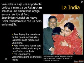 La India Para Raje y los miembros de las clases medias altas, los besos en la mejilla son una rutina.  Pero no es una rutina para muchos tradicionalistas que manifestaron su furia.  "Es una mancha vergonzosa para las mujeres indias.  Los conservadores de Rajasthan dijeron que el beso era "obsceno" y "vulgar" y exigieron su renuncia. Vasundhara Raje una importante política y ministra de  Rajasthan  saludó a una empresaria amiga en una reunión el Foro Económico Mundial en Nueva Delhi recientemente con un beso en la mejilla. 27 