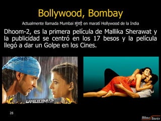Bollywood, Bombay Dhoom-2, es  la primera película de Mallika Sherawat  y la publicidad se centró en los 17 besos y la película llegó a dar un Golpe en los Cines.  Actualmente llamada Mumbai  मुंबई   en maratí Hollywood de la India 