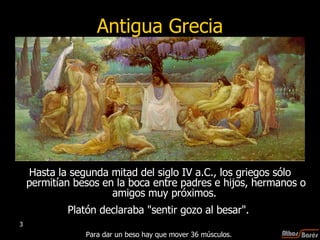 Antigua Grecia Hasta la segunda mitad del siglo IV a.C., los griegos sólo permitían besos en la boca entre padres e hijos, hermanos o amigos muy próximos.  Platón declaraba "sentir gozo al besar".  Para dar un beso hay que mover 36 músculos.  