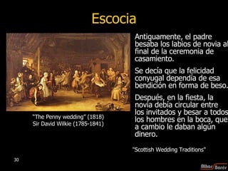 Antiguamente, el padre besaba los labios de novia al final de la ceremonia de casamiento.  Se decía que la felicidad conyugal dependía de esa bendición en forma de beso. Después, en la fiesta, la novia debía circular entre los invitados y besar a todos los hombres en la boca, que a cambio le daban algún dinero.  Escocia “ The Penny wedding” (1818) Sir David Wilkie (1785-1841) "Scottish Wedding Traditions"  