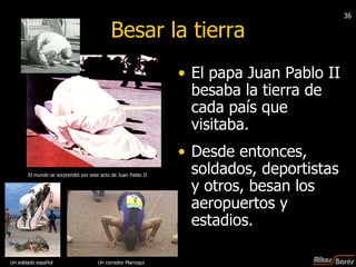 Besar la tierra El papa Juan Pablo II  besaba la tierra de cada país que visitaba. Desde entonces, soldados, deportistas y otros, besan los aeropuertos y estadios. El mundo se sorprendió por este acto de Juan Pablo II  Un corredor Marroquí  Un soldado español 36 