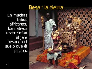 Besar la tierra En muchas tribus africanas, los nativos reverencian al jefe besando el suelo que él pisaba. 
