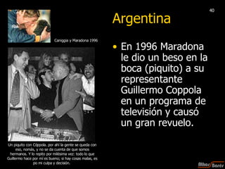 Argentina En 1996 Maradona le dio un beso en la boca (piquito) a su representante Guillermo Coppola en un programa de televisión y causó un gran revuelo. Un piquito con Cóppola. por ahí la gente se queda con eso, nomás, y no se da cuenta de que somos hermanos. Y lo repito por milésima vez: todo lo que Guillermo hace por mí es bueno; si hay cosas malas, es po mi culpa y decisión.  Caniggia y Maradona 1996  40 