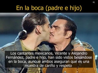 En la boca (padre e hijo) Los cantantes mexicanos, Vicente y Alejandro Fernández, padre e hijo, han sido vistos besándose en la boca, aunque ambos aseguran que es una muestra de cariño y respeto  41 