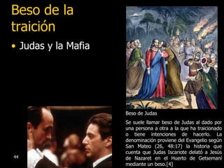 Beso de la traición Judas y la Mafia Beso de Judas  Se suele llamar beso de Judas al dado por una persona a otra a la que ha traicionado o tiene intenciones de hacerlo. La denominación proviene del Evangelio según San Mateo (26, 48:17) la historia que cuenta que Judas Iscariote delató a Jesús de Nazaret en el Huerto de Getsemaní mediante un beso.[4]  