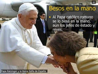 Besos en la mano Al Papa católico romano se lo besa en la mano, aún los jefes de estado y reyes.  Papa Ratzinger y la Reina Sofía de España 50 