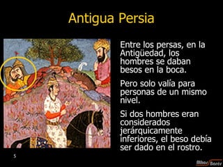 Antigua Persia Entre los persas, en la Antigüedad, los hombres se daban besos en la boca.  Pero solo valía para personas de un mismo nivel. Si dos hombres eran considerados jerárquicamente inferiores, el beso debía ser dado en el rostro.  