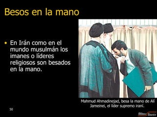 Besos en la mano En Irán como en el mundo musulmán los imanes o líderes religiosos son besados en la mano.  Mahmud Ahmadinejad, besa la mano de Alí Jameinei, el líder supremo iraní.  