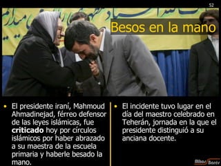 Besos en la mano El presidente iraní, Mahmoud Ahmadinejad, férreo defensor de las leyes islámicas, fue  criticado  hoy por círculos islámicos por haber abrazado a su maestra de la escuela primaria y haberle besado la mano. El incidente tuvo lugar en el día del maestro celebrado en Teherán, jornada en la que el presidente distinguió a su anciana docente. 52 