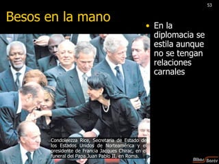 En la diplomacia se estila aunque no se tengan relaciones carnales Besos en la mano Condoleezza Rice, Secretaria de Estado de los Estados Unidos de Norteamérica y el presidente de Francia Jacques Chirac, en el funeral del Papa Juan Pablo II, en Roma. 53 