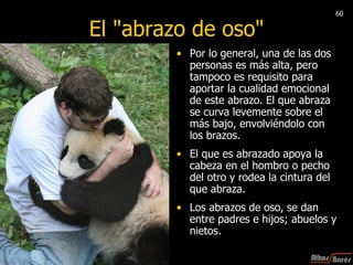 El "abrazo de oso" Por lo general, una de las dos personas es más alta, pero tampoco es requisito para aportar la cualidad emocional de este abrazo. El que abraza se curva levemente sobre el más bajo, envolviéndolo con los brazos.  El que es abrazado apoya la cabeza en el hombro o pecho del otro y rodea la cintura del que abraza.  Los abrazos de oso, se dan entre padres e hijos; abuelos y nietos.  60 