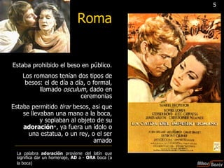 Roma Estaba prohibido el beso en público. Los romanos tenían dos tipos de besos: el de día a día, o formal, llamado  osculum , dado en ceremonias Estaba permitido  tirar  besos, asi que se llevaban una mano a la boca, y soplaban al objeto de su  adoración * , ya fuera un ídolo o una estatua, o un rey, o el ser amado La palabra  adoración  proviene del latín que significa dar un homenaje,  AD  a -  ORA  boca (a la boca)   5 