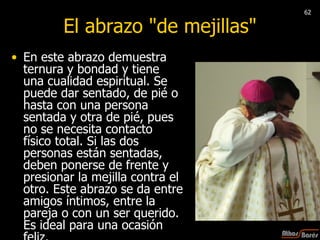 El abrazo "de mejillas" En este abrazo demuestra ternura y bondad y tiene una cualidad espiritual. Se puede dar sentado, de pié o hasta con una persona sentada y otra de pié, pues no se necesita contacto físico total. Si las dos personas están sentadas, deben ponerse de frente y presionar la mejilla contra el otro. Este abrazo se da entre amigos íntimos, entre la pareja o con un ser querido. Es ideal para una ocasión feliz. 62 