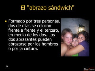El "abrazo sándwich" Formado por tres personas, dos de ellas se colocan frente a frente y el tercero, en medio de los dos. Los dos abrazantes pueden abrazarse por los hombros o por la cintura.  