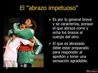 El "abrazo impetuoso" Es por lo general breve y se caracteriza, porque el que abraza corre y echa los brazos al cuerpo del otro.  El que es abrazado debe estar preparado para responder al apretón y tener una sensación agradable.  
