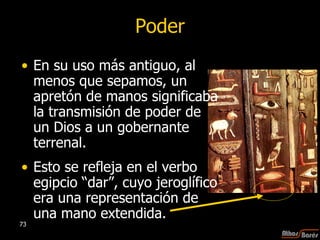 Poder En su uso más antiguo, al menos que sepamos, un apretón de manos significaba la transmisión de poder de un Dios a un gobernante terrenal.  Esto se refleja en el verbo egipcio “dar”, cuyo jeroglífico era una representación de una mano extendida.  
