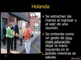Holanda Se estrechan las manos al ingresar y al salir de una reunión.  Se entiende como un gesto de  muy mala educación  dejar la mano izquierda en el bolsillo mientras se saluda.  
