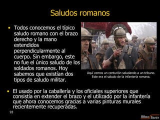 Todos conocemos el típico saludo romano con el brazo derecho y la mano extendidos perpendicularmente al cuerpo. Sin embargo, este no fue el único saludo de los soldados romanos. Hoy sabemos que existían dos tipos de saludo militar.  Saludos romanos El usado por la caballería y los oficiales superiores que consistía en extender el brazo y el utilizado por la infantería que ahora conocemos gracias a varias pinturas murales recientemente recuperadas. Aquí vemos un centurión saludando a un tribuno.  Este era el saludo de la infantería romana.  