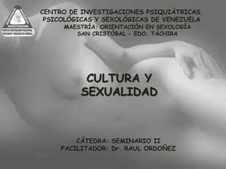 CULTURA Y
SEXUALIDAD
CENTRO DE INVESTIGACIONES PSIQUIÁTRICAS,
PSICOLÓGICAS Y SEXOLÓGICAS DE VENEZUELA
MAESTRÍA: ORIENTACIÓN EN SEXOLOGÍA
SAN CRISTÓBAL - EDO. TÁCHIRA
CÁTEDRA: SEMINARIO II
FACILITADOR: Dr. RAUL ORDOÑEZ
 