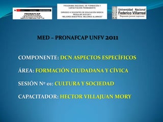 PROGRAMA NACIONAL DE FORMACIÓN Y CAPACITACIÓN PERMANENTE DIRIGIDO A DOCENTES DE EDUCACIÓN BÁSICA REGULAR 2010-2011 “MEJORES MAESTROS, MEJORES ALUMNOS” MED – PRONAFCAP UNFV 2011 COMPONENTE: DCN ASPECTOS ESPECÍFICOS ÁREA: FORMACIÓN CIUDADANA Y CÍVICA SESIÓN Nº 01: CULTURA Y SOCIEDAD CAPACITADOR: HECTOR VILLAJUAN MORY  