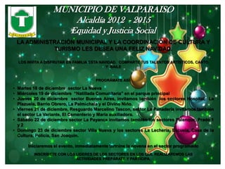 MUNICIPIO DE VALPARAISO
                      Alcaldía 2012 - 2015
                     Equidad y Justicia Social
 LA ADMINISTRACIÓN MUNICIPAL Y LA COORDINACIÓN DE CULTURA Y
            TURISMO LES DESEA UNA FELIZ NAVIDAD.

  LOS INVITA A DISFRUTAR EN FAMILIA ESTA NAVIDAD. COMPARTE TUS TALENTOS ARTÍSTICOS, CANTO
                                            Y BAILE


                                     PROGRÁMATE ASÍ:

• Martes 18 de diciembre sector La Nueva
• Miércoles 19 de diciembre “Natillada Comunitaria” en el parque principal
• Jueves 20 de diciembre sector Buenos Aires, invitamos también los sectores Hospital, La
  Plazuela, Barrio Obrero, La Palmichala y el Divino Niño.
• Viernes 21 de diciembre, Resguardo Marcelino Tascon, sector La Panadería invitamos también
  el sector La Variante, El Cementerio y María auxiliadora.
• Sábado 22 de diciembre sector La Payanca invitamos también los sectores Palenque, Prado 1
  y2
• Domingo 23 de diciembre sector Villa Nueva y los sectores La Lechería, Escuela, Casa de la
  Cultura, Policía, San Joaquín.

      Iniciaremos el evento, inmediatamente termine la novena en el sector programado
         INSCRÍBETE CON LOS LIDERES DE LOS SECTORES EN LOS QUE REALIZAREMOS LAS
                            ACTIVIDADES PREPÁRATE Y PARTICIPA.
 