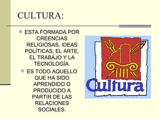 CULTURA:
 ESTA FORMADA POR
CREENCIAS
RELIGIOSAS, IDEAS
POLÍTICAS, EL ARTE,
EL TRABAJO Y LA
TECNOLOGÍA.
 ES TODO AQUELLO
QUE HA SIDO
APRENDIDO O
PRODUCIDO A
PARTIR DE LAS
RELACIONES
SOCIALES.
 