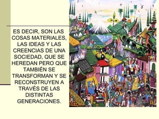 ES DECIR, SON LAS
COSAS MATERIALES,
LAS IDEAS Y LAS
CREENCIAS DE UNA
SOCIEDAD, QUE SE
HEREDAN PERO QUE
TAMBIÉN SE
TRANSFORMAN Y SE
RECONSTRUYEN A
TRAVÉS DE LAS
DISTINTAS
GENERACIONES.
 