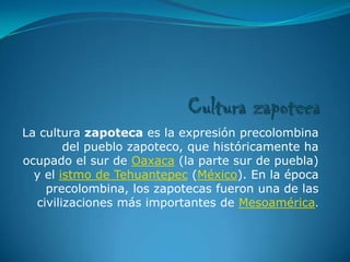 La cultura zapoteca es la expresión precolombina
        del pueblo zapoteco, que históricamente ha
ocupado el sur de Oaxaca (la parte sur de puebla)
  y el istmo de Tehuantepec (México). En la época
    precolombina, los zapotecas fueron una de las
  civilizaciones más importantes de Mesoamérica.
 