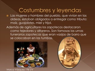  Las mujeres y hombres del pueblo, que vivían en las
  aldeas, estaban obligados a entregar como tributo:
  maíz, guajolotes, miel y frijol.
Además de agricultores los zapotecos destacaron
  como tejedores y alfareros. Son famosas las urnas
  funerarias zapotecas que eran vasijas de barro que
  se colocaban en las tumbas.




Marco Vázquez 1ºB T/V
 