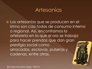    Las artesanías que se producen en el
    Istmo son casi todas de consumo interno
    o regional. Así, encontramos la
    orfebrería en la que el oro se trabaja
    para hacer prendas que dan gran
    prestigio social como
    arracadas, esclavas, pulseras y
    cadenas, entre otras.


Ricardo Navarro Salas 1ºB T/V
 