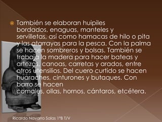    También se elaboran huipiles
    bordados, enaguas, manteles y
    servilletas, así como hamacas de hilo o pita
    y las atarrayas para la pesca. Con la palma
    se hacen sombreros y bolsas. También se
    trabaja la madera para hacer bateas y
    artezas, canoas, carretas y arados, entre
    otros utensilios. Del cuero curtido se hacen
    huaraches, cinturones y butaques. Con
    barro se hacen
    comales, ollas, hornos, cántaros, etcétera.



Ricardo Navarro Salas 1ºB T/V
 