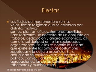    Las fiestas de más renombre son las
    velas, fiestas religiosas que se celebran por
    distintos motivos:
    santos, plantas, oficios, siembras, apellidos.
    Para realizarlas, se necesita de un conjunto de
    trabajos, dedicación y ahorro económico, así
    como la solidaridad entre las sociedades
    organizadoras. En ellas es notoria la unidad
    que existe entre las antiguas costumbres
    zapotecas y la cultura española. En la
    actualidad se realizan velas de carácter
    político, convocadas por organizaciones y
    agrupaciones, las de las cantineras o
    taberneras y muchas otras.
Ricardo Navarro Salas 1ºB T/V
 